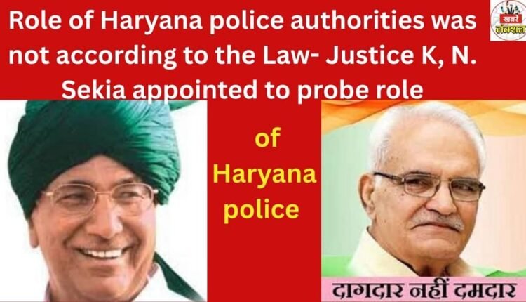 Role of Haryana police authorities was not according to the Law-Justice K,N.Sekia appointed to probe role of Haryana police