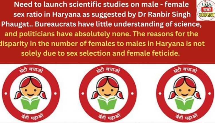 Need to launch scientific studies on male - female sex ratio in Haryana as suggested by Dr Ranbir Singh Phaugat.. Bureaucrats have little understanding of science, and politicians have absolutely none. The reasons for the disparity in the number of females to males in Haryana is not solely due to sex selection and female feticide.