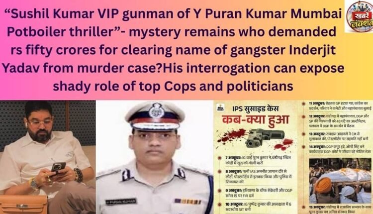 “Sushil Kumar VIP gunman of Y Puran Kumar Mumbai Potboiler thriller”- mystery remains who demanded rs fifty crores for clearing name of gangster Inderjit Yadav from murder case?His interrogation can expose shady role of top Cops and politicians