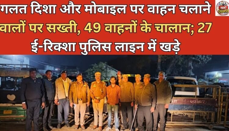 Strict action against those driving in the wrong direction and on mobile phones, 49 vehicles challaned; 27 e-rickshaws parked in police line