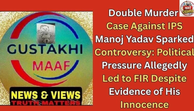 Double Murder Case Against IPS Manoj Yadav Sparked Controversy: Political Pressure Allegedly Led to FIR Despite Evidence of His Innocence