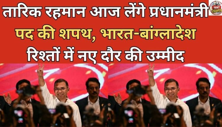 Tarique Rahman to take oath as Prime Minister today, hopes for a new era in India-Bangladesh relations