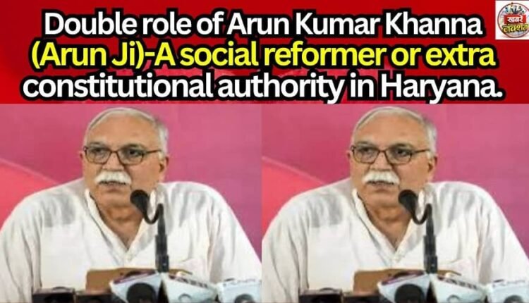Double role of Arun Kumar Khanna(Arun Ji)-A social reformer or extra constitutional authority in Haryana.