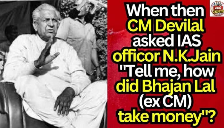 When then CM Devilal asked IAS officor N.K.Jain "Tell me, how did Bhajan Lal (ex CM) take money"?