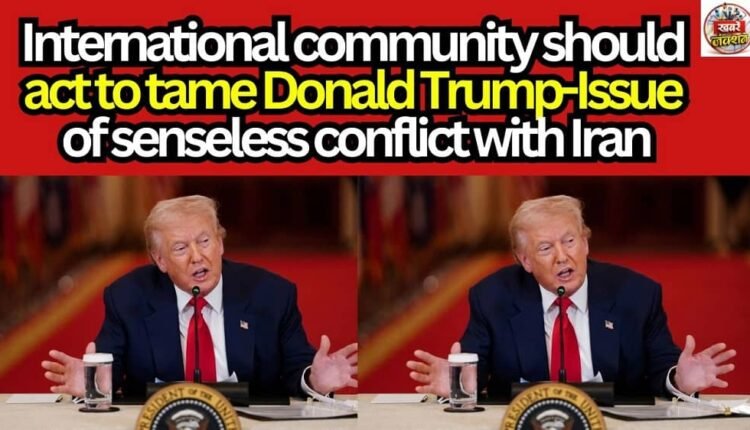 International community should act to tame Donald Trump-Issue of senseless conflict with Iran