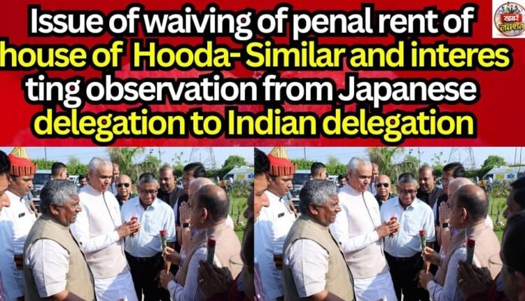 Issue of waiving of penal rent of house of Hooda- Similar and interesting observation from Japanese delegation to Indian delegation