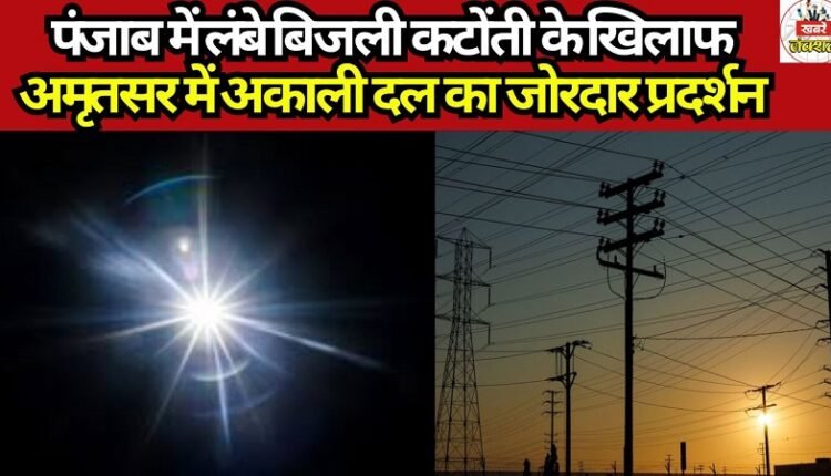 Akali Dal Stages Vigorous Protest in Amritsar Against Prolonged Power Cuts in Punjab