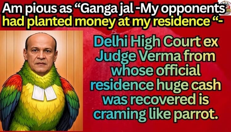 Am pious as “Ganga jal -My opponents had planted money at my residence “- Delhi High Court ex Judge Verma from whose official residence huge cash was recovered is craming like parrot.
