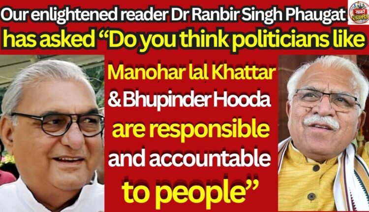 Our enlightened reader Dr Ranbir Singh Phaugat has asked “Do you think politicians like Manohar lal Khattar & Bhupinder Hooda are responsible and accountable to people”